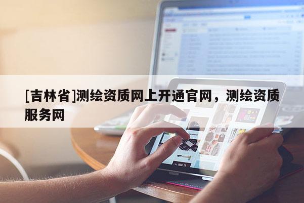 [吉林省]測(cè)繪資質(zhì)網(wǎng)上開(kāi)通官網(wǎng)，測(cè)繪資質(zhì)服務(wù)網(wǎng)