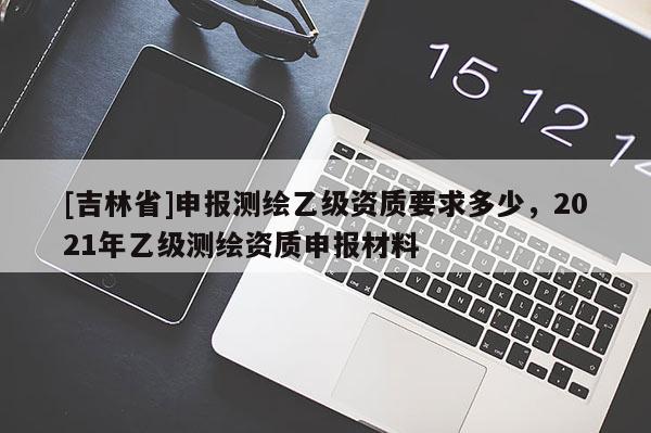 [吉林省]申報(bào)測繪乙級(jí)資質(zhì)要求多少，2021年乙級(jí)測繪資質(zhì)申報(bào)材料