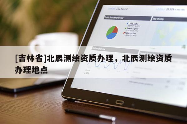 [吉林省]北辰測繪資質(zhì)辦理，北辰測繪資質(zhì)辦理地點(diǎn)