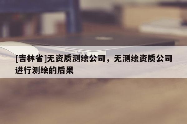 [吉林省]無資質(zhì)測繪公司，無測繪資質(zhì)公司進(jìn)行測繪的后果