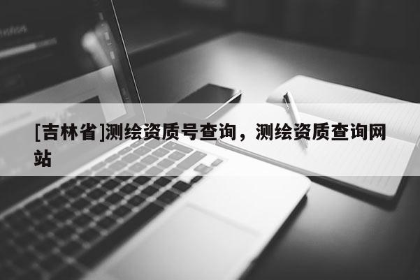 [吉林省]測繪資質(zhì)號(hào)查詢，測繪資質(zhì)查詢網(wǎng)站