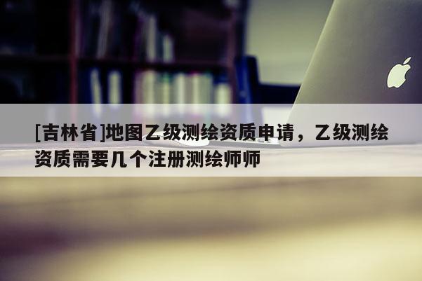 [吉林省]地圖乙級(jí)測(cè)繪資質(zhì)申請(qǐng)，乙級(jí)測(cè)繪資質(zhì)需要幾個(gè)注冊(cè)測(cè)繪師師