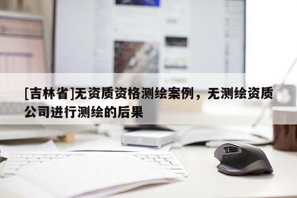 [吉林省]無資質(zhì)資格測(cè)繪案例，無測(cè)繪資質(zhì)公司進(jìn)行測(cè)繪的后果