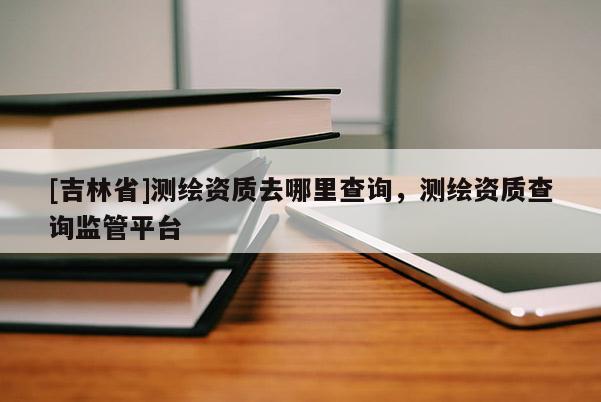 [吉林省]測繪資質(zhì)去哪里查詢，測繪資質(zhì)查詢監(jiān)管平臺