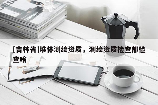 [吉林省]堆體測繪資質(zhì)，測繪資質(zhì)檢查都檢查啥