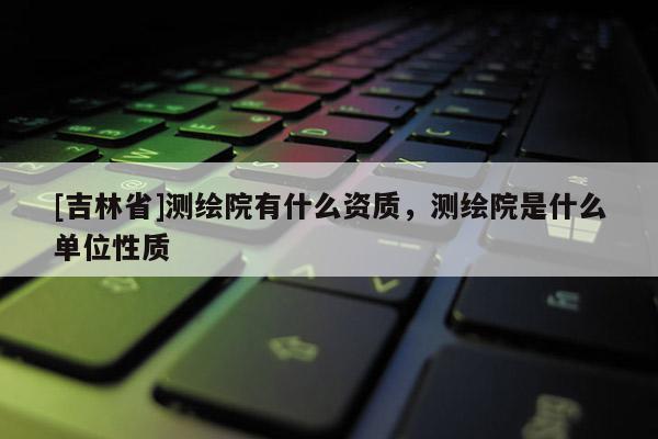[吉林省]測繪院有什么資質(zhì)，測繪院是什么單位性質(zhì)