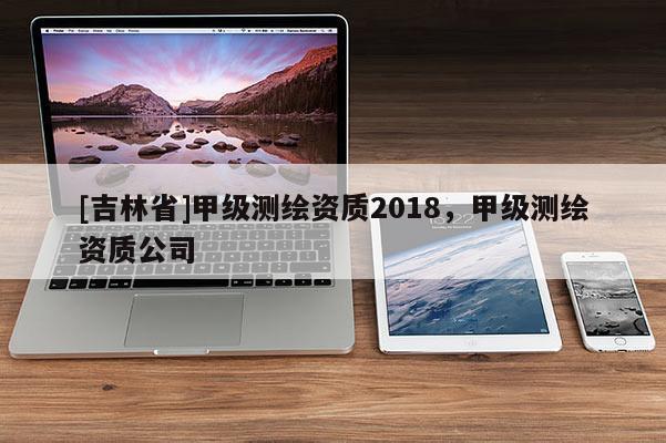 [吉林省]甲級測繪資質2018，甲級測繪資質公司