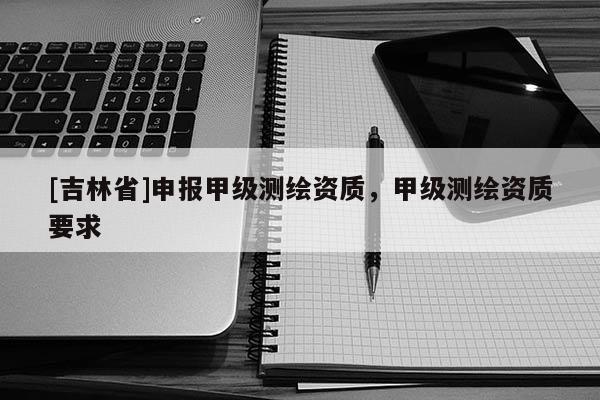 [吉林省]申報(bào)甲級(jí)測繪資質(zhì)，甲級(jí)測繪資質(zhì)要求