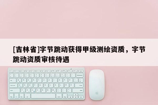 [吉林省]字節(jié)跳動獲得甲級測繪資質(zhì)，字節(jié)跳動資質(zhì)審核待遇