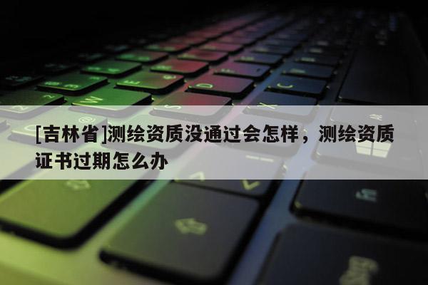 [吉林省]測繪資質(zhì)沒通過會(huì)怎樣，測繪資質(zhì)證書過期怎么辦