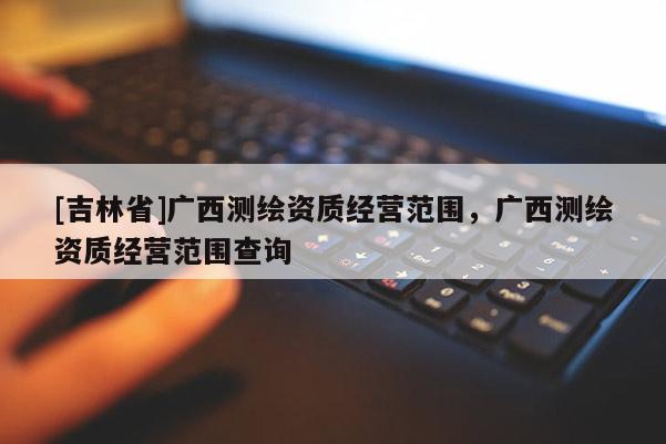 [吉林省]廣西測(cè)繪資質(zhì)經(jīng)營(yíng)范圍，廣西測(cè)繪資質(zhì)經(jīng)營(yíng)范圍查詢