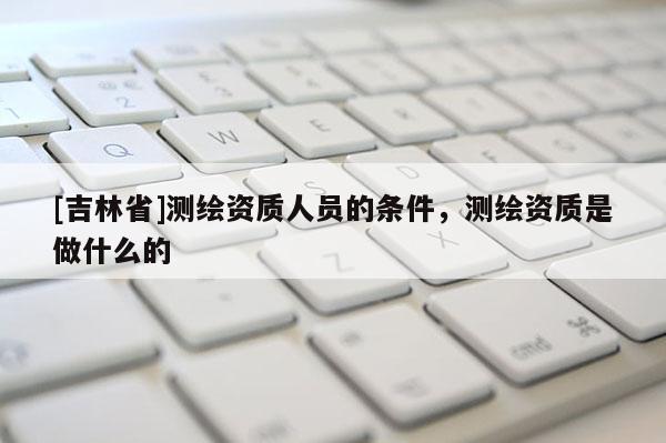 [吉林省]測繪資質人員的條件，測繪資質是做什么的
