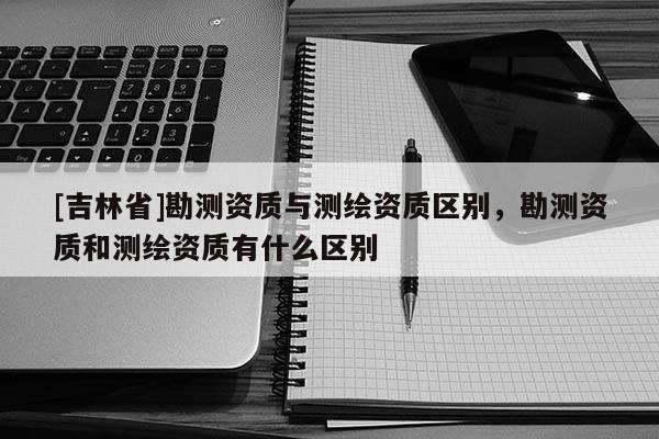 [吉林省]勘測(cè)資質(zhì)與測(cè)繪資質(zhì)區(qū)別，勘測(cè)資質(zhì)和測(cè)繪資質(zhì)有什么區(qū)別
