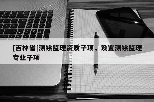 [吉林省]測(cè)繪監(jiān)理資質(zhì)子項(xiàng)，設(shè)置測(cè)繪監(jiān)理專業(yè)子項(xiàng)