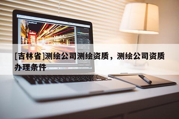 [吉林省]測繪公司測繪資質(zhì)，測繪公司資質(zhì)辦理?xiàng)l件