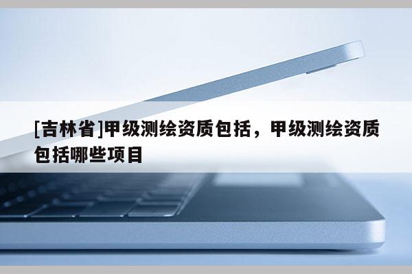 [吉林省]甲級(jí)測(cè)繪資質(zhì)包括，甲級(jí)測(cè)繪資質(zhì)包括哪些項(xiàng)目