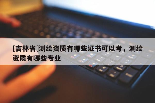 [吉林省]測(cè)繪資質(zhì)有哪些證書(shū)可以考，測(cè)繪資質(zhì)有哪些專(zhuān)業(yè)
