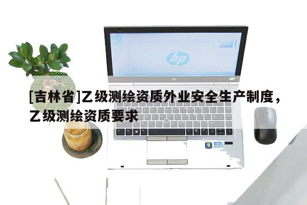 [吉林省]乙級(jí)測(cè)繪資質(zhì)外業(yè)安全生產(chǎn)制度，乙級(jí)測(cè)繪資質(zhì)要求