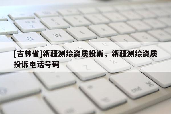 [吉林省]新疆測繪資質(zhì)投訴，新疆測繪資質(zhì)投訴電話號碼