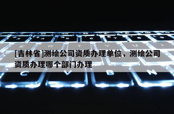 [吉林省]測(cè)繪公司資質(zhì)辦理單位，測(cè)繪公司資質(zhì)辦理哪個(gè)部門(mén)辦理