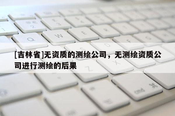 [吉林省]無資質(zhì)的測繪公司，無測繪資質(zhì)公司進(jìn)行測繪的后果