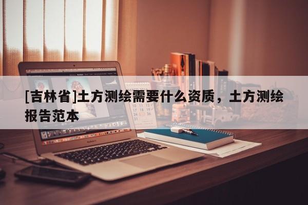 [吉林省]土方測(cè)繪需要什么資質(zhì)，土方測(cè)繪報(bào)告范本