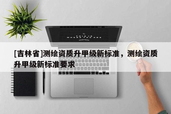 [吉林省]測繪資質(zhì)升甲級新標(biāo)準(zhǔn)，測繪資質(zhì)升甲級新標(biāo)準(zhǔn)要求