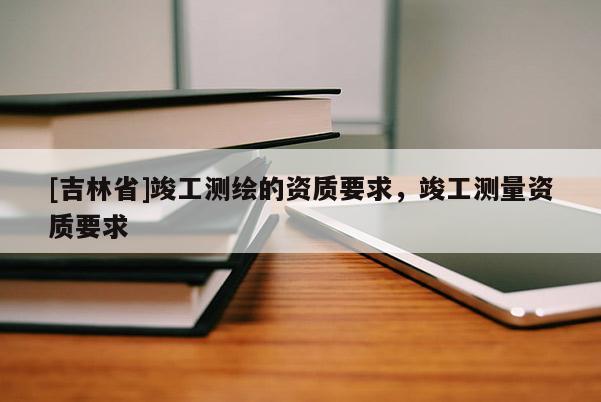 [吉林省]竣工測(cè)繪的資質(zhì)要求，竣工測(cè)量資質(zhì)要求