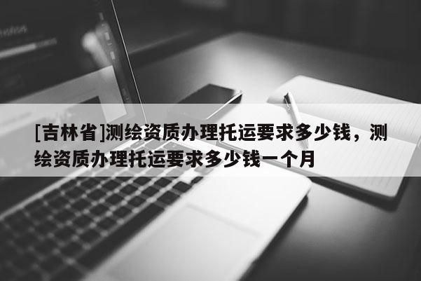 [吉林省]測繪資質(zhì)辦理托運要求多少錢，測繪資質(zhì)辦理托運要求多少錢一個月