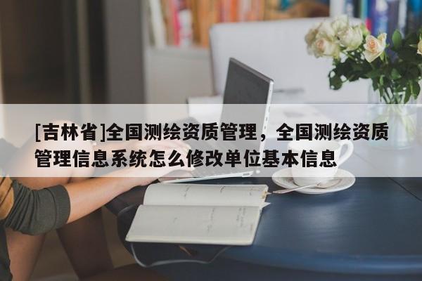 [吉林省]全國測繪資質(zhì)管理，全國測繪資質(zhì)管理信息系統(tǒng)怎么修改單位基本信息