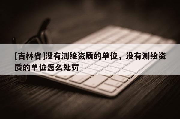 [吉林省]沒有測繪資質(zhì)的單位，沒有測繪資質(zhì)的單位怎么處罰