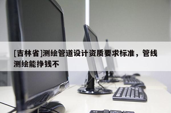[吉林省]測繪管道設計資質要求標準，管線測繪能掙錢不