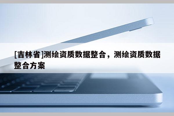 [吉林省]測繪資質(zhì)數(shù)據(jù)整合，測繪資質(zhì)數(shù)據(jù)整合方案