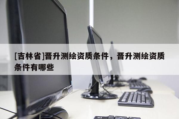 [吉林省]晉升測(cè)繪資質(zhì)條件，晉升測(cè)繪資質(zhì)條件有哪些