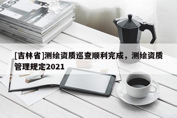 [吉林省]測(cè)繪資質(zhì)巡查順利完成，測(cè)繪資質(zhì)管理規(guī)定2021