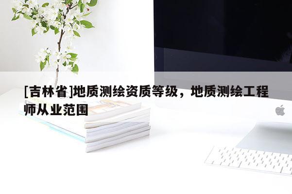 [吉林省]地質(zhì)測(cè)繪資質(zhì)等級(jí)，地質(zhì)測(cè)繪工程師從業(yè)范圍