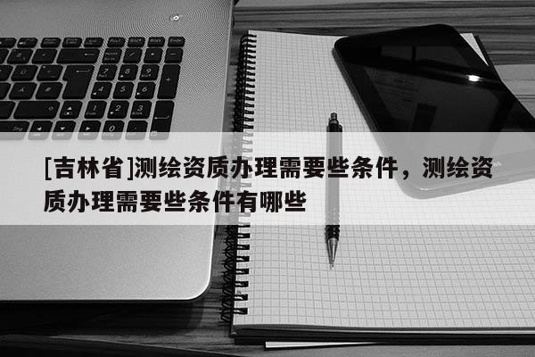 [吉林省]測(cè)繪資質(zhì)辦理需要些條件，測(cè)繪資質(zhì)辦理需要些條件有哪些