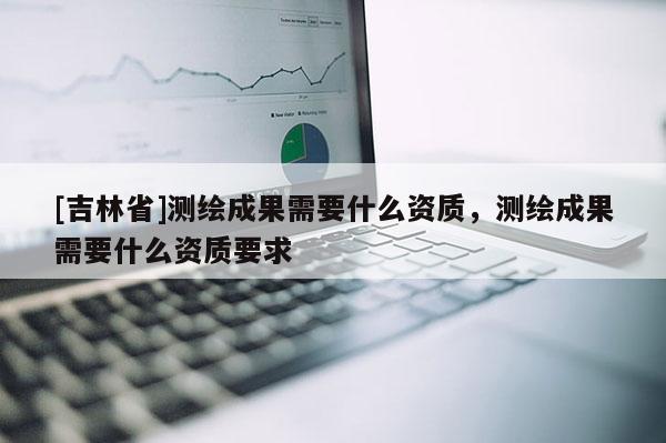 [吉林省]測(cè)繪成果需要什么資質(zhì)，測(cè)繪成果需要什么資質(zhì)要求