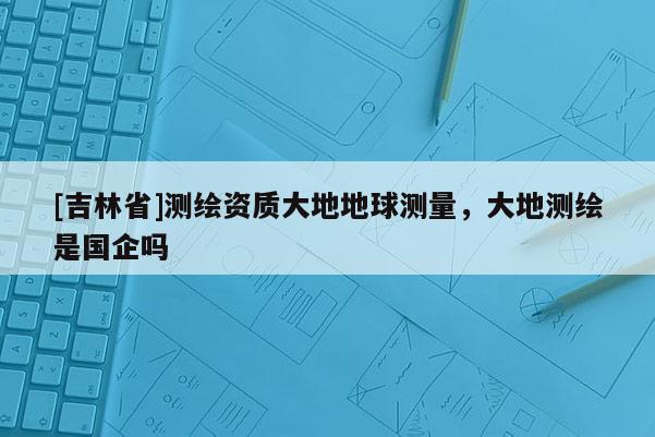 [吉林省]測(cè)繪資質(zhì)大地地球測(cè)量，大地測(cè)繪是國(guó)企嗎