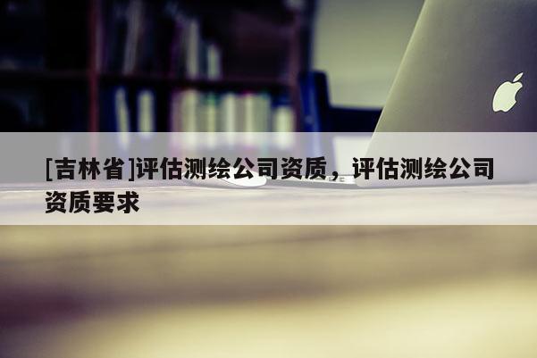 [吉林省]評估測繪公司資質(zhì)，評估測繪公司資質(zhì)要求