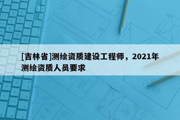[吉林省]測繪資質(zhì)建設(shè)工程師，2021年測繪資質(zhì)人員要求