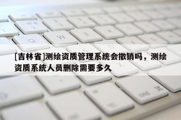 [吉林省]測(cè)繪資質(zhì)管理系統(tǒng)會(huì)撤銷嗎，測(cè)繪資質(zhì)系統(tǒng)人員刪除需要多久