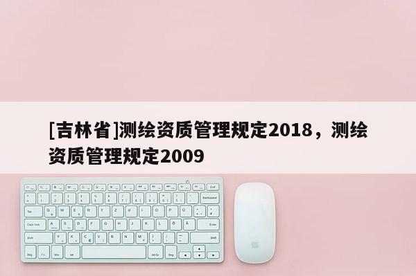 [吉林省]測繪資質(zhì)管理規(guī)定2018，測繪資質(zhì)管理規(guī)定2009