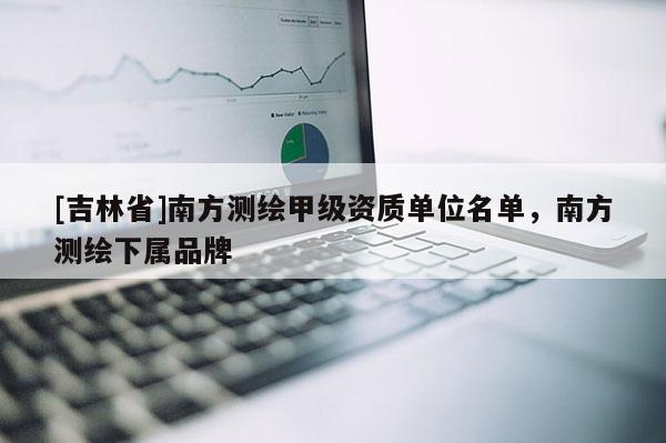 [吉林省]南方測繪甲級資質(zhì)單位名單，南方測繪下屬品牌