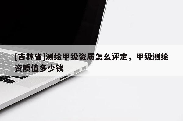 [吉林省]測繪甲級資質(zhì)怎么評定，甲級測繪資質(zhì)值多少錢