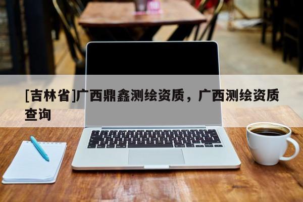 [吉林省]廣西鼎鑫測(cè)繪資質(zhì)，廣西測(cè)繪資質(zhì)查詢(xún)