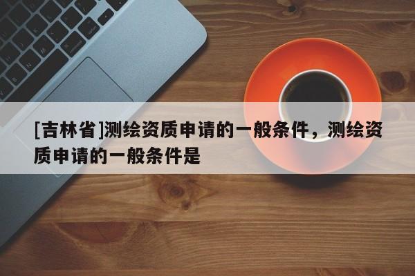 [吉林省]測繪資質(zhì)申請的一般條件，測繪資質(zhì)申請的一般條件是
