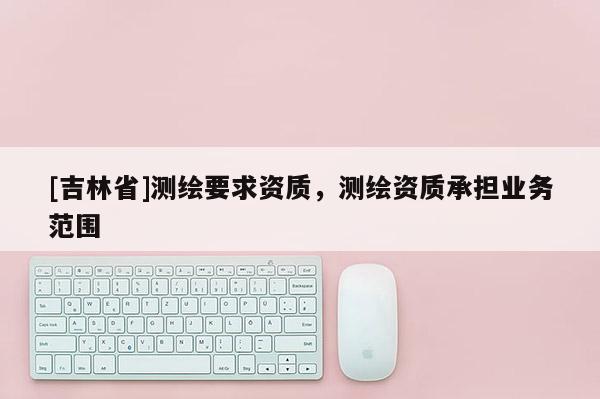 [吉林省]測繪要求資質(zhì)，測繪資質(zhì)承擔(dān)業(yè)務(wù)范圍