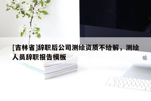 [吉林省]辭職后公司測繪資質(zhì)不給解，測繪人員辭職報告模板