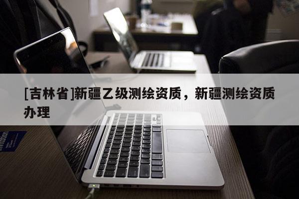 [吉林省]新疆乙級測繪資質(zhì)，新疆測繪資質(zhì)辦理